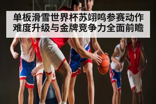 单板滑雪世界杯苏翊鸣参赛动作难度升级与金牌竞争力全面前瞻