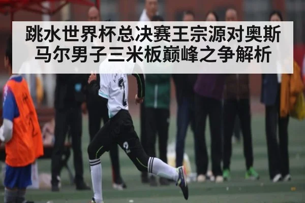 跳水世界杯总决赛王宗源对奥斯马尔男子三米板巅峰之争解析