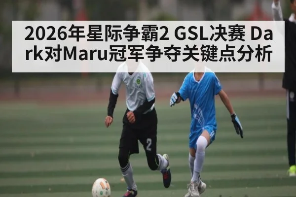 2026年星际争霸2 GSL决赛 Dark对Maru冠军争夺关键点分析